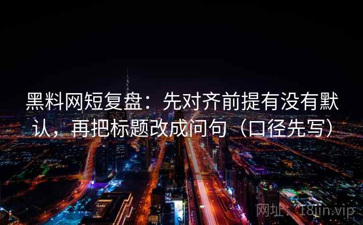黑料网短复盘：先对齐前提有没有默认，再把标题改成问句（口径先写）