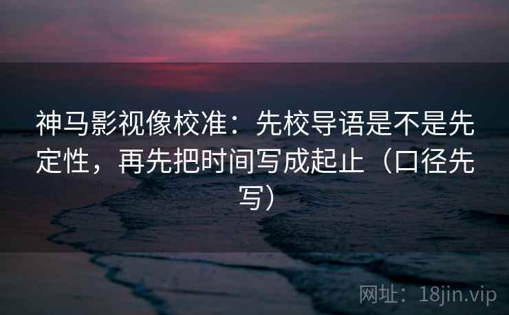 神马影视像校准：先校导语是不是先定性，再先把时间写成起止（口径先写）
