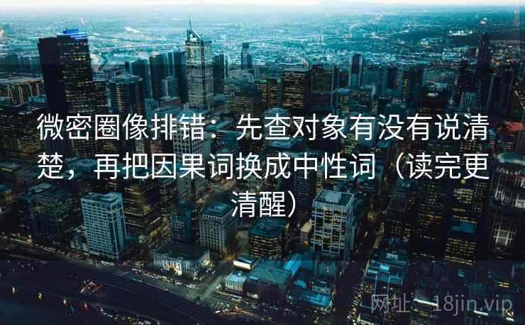 微密圈像排错:先查对象有没有说清楚,再把因果词换成中性词(读完更清醒) 微密圈像排错:先查对象有没有说清楚,再把因果词换成中性词(读完更清醒)