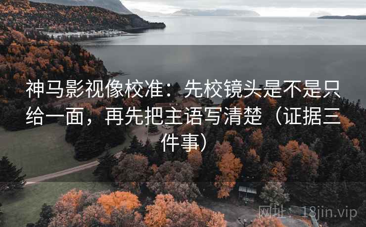 神马影视像校准：先校镜头是不是只给一面，再先把主语写清楚（证据三件事）