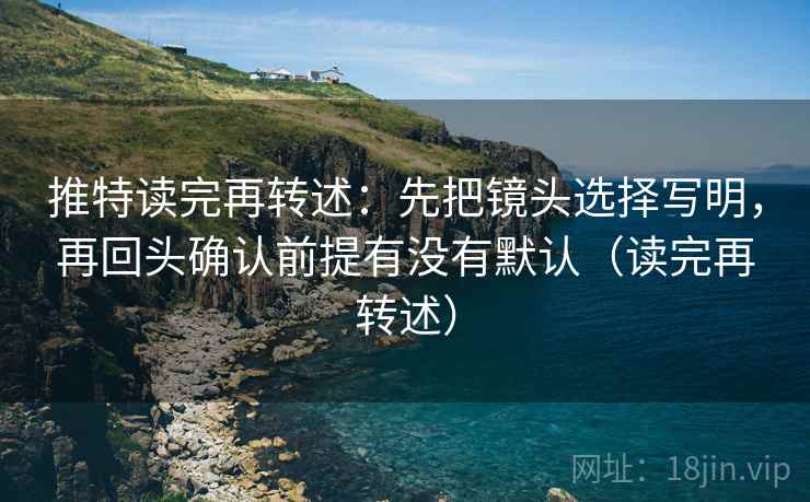 推特读完再转述：先把镜头选择写明，再回头确认前提有没有默认（读完再转述）