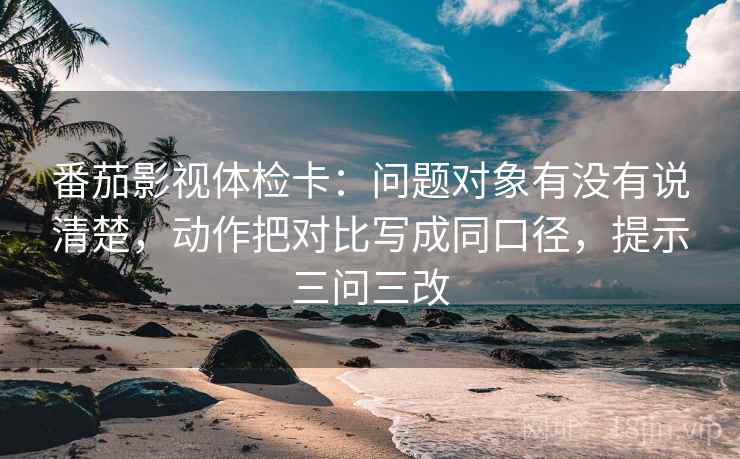 番茄影视体检卡:问题对象有没有说清楚,动作把对比写成同口径,提示三问三改 番茄影视体检卡:问题对象有没有说清楚,动作把对比写成同口径,提示三问三改