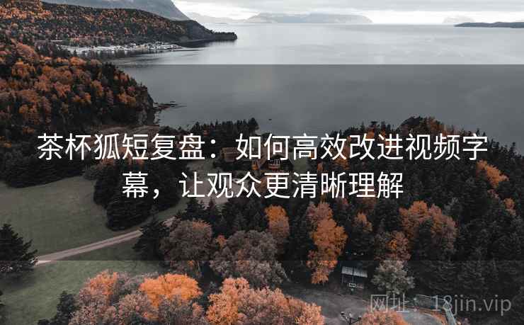 茶杯狐短复盘:如何高效改进视频字幕,让观众更清晰理解 茶杯狐短复盘:如何高效改进视频字幕,让观众更清晰理解