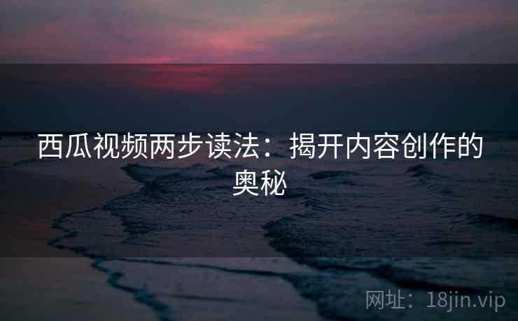 西瓜视频两步读法：揭开内容创作的奥秘