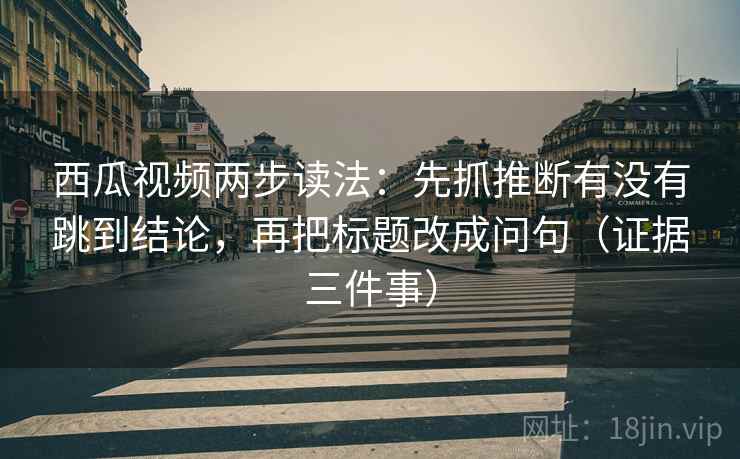 西瓜视频两步读法:先抓推断有没有跳到结论,再把标题改成问句(证据三件事) 西瓜视频两步读法:先抓推断有没有跳到结论,再把标题改成问句(证据三件事)