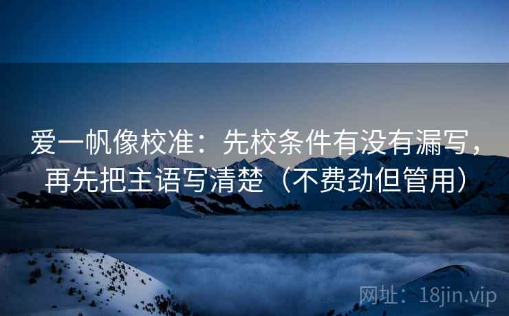 爱一帆像校准：先校条件有没有漏写，再先把主语写清楚（不费劲但管用）