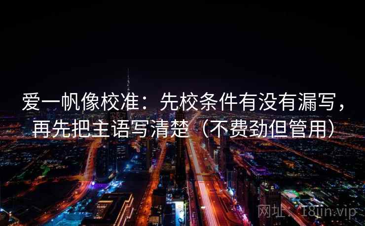 爱一帆像校准:先校条件有没有漏写,再先把主语写清楚(不费劲但管用) 爱一帆像校准:先校条件有没有漏写,再先把主语写清楚(不费劲但管用)
