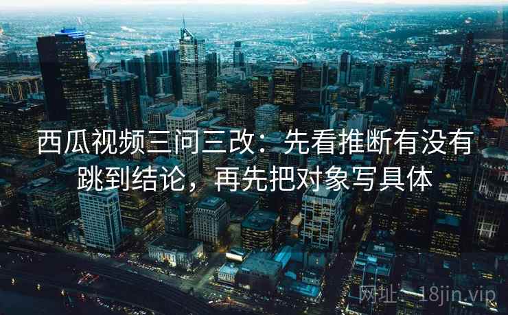 西瓜视频三问三改：先看推断有没有跳到结论，再先把对象写具体