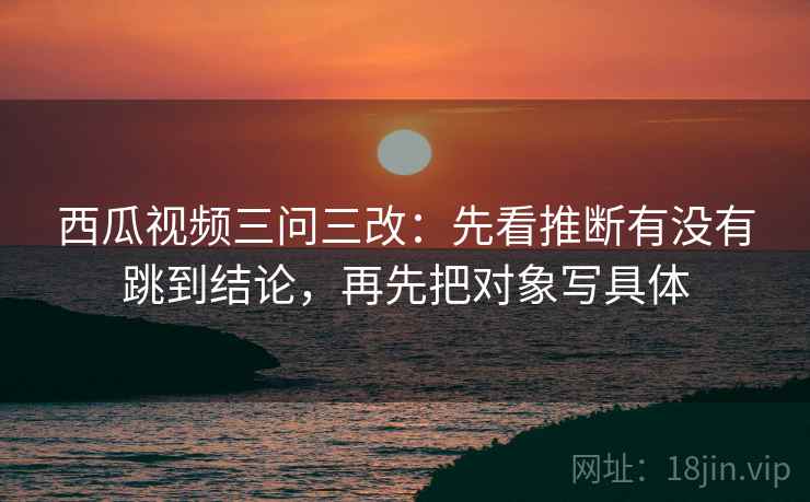 西瓜视频三问三改:先看推断有没有跳到结论,再先把对象写具体 西瓜视频三问三改:先看推断有没有跳到结论,再先把对象写具体