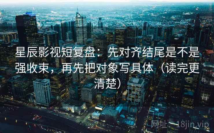 星辰影视短复盘:先对齐结尾是不是强收束,再先把对象写具体(读完更清楚) 星辰影视短复盘:先对齐结尾是不是强收束,再先把对象写具体(读完更清楚)
