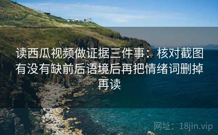 读西瓜视频做证据三件事：核对截图有没有缺前后语境后再把情绪词删掉再读