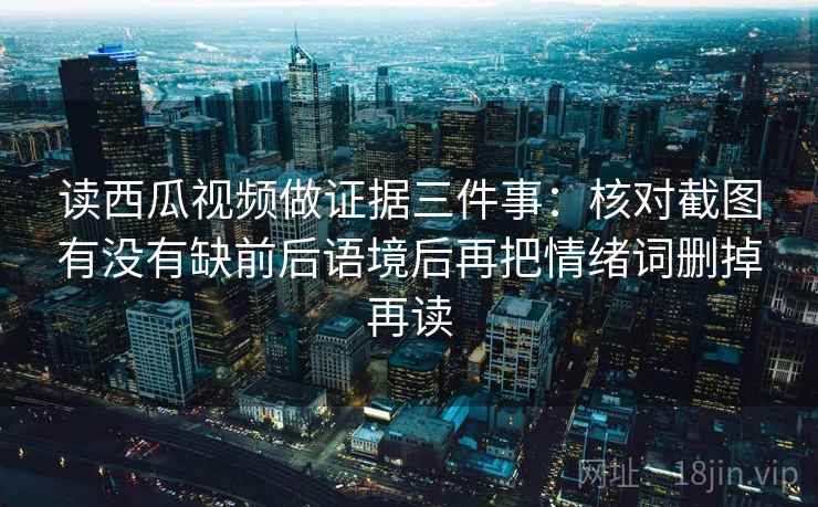 读西瓜视频做证据三件事:核对截图有没有缺前后语境后再把情绪词删掉再读 读西瓜视频做证据三件事:核对截图有没有缺前后语境后再把情绪词删掉再读