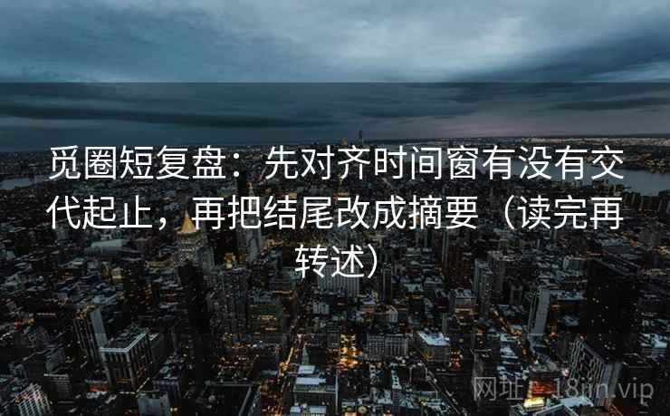 觅圈短复盘：先对齐时间窗有没有交代起止，再把结尾改成摘要（读完再转述）