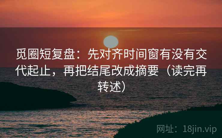 觅圈短复盘:先对齐时间窗有没有交代起止,再把结尾改成摘要(读完再转述) 觅圈短复盘:先对齐时间窗有没有交代起止,再把结尾改成摘要(读完再转述)