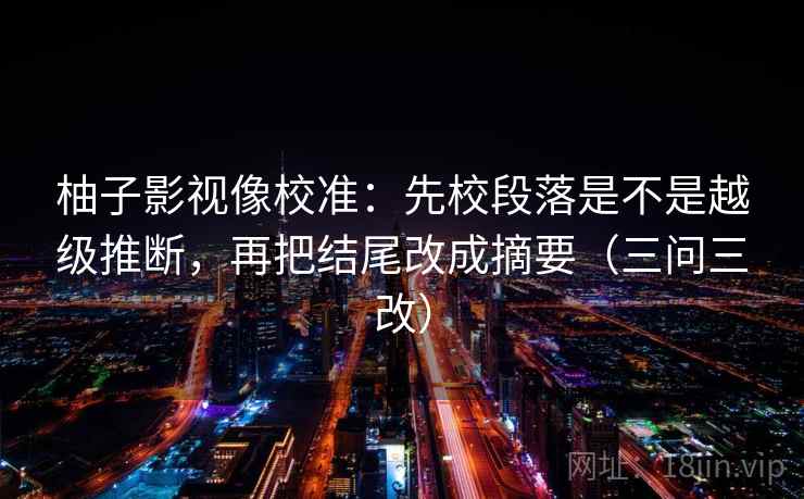 柚子影视像校准:先校段落是不是越级推断,再把结尾改成摘要(三问三改) 柚子影视像校准:先校段落是不是越级推断,再把结尾改成摘要(三问三改)