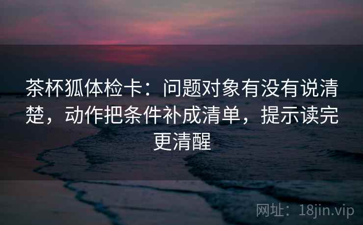 茶杯狐体检卡:问题对象有没有说清楚,动作把条件补成清单,提示读完更清醒 茶杯狐体检卡:问题对象有没有说清楚,动作把条件补成清单,提示读完更清醒