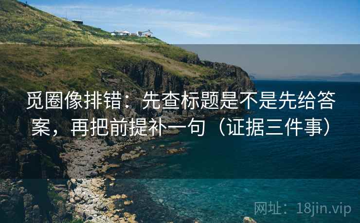 觅圈像排错:先查标题是不是先给答案,再把前提补一句(证据三件事) 觅圈像排错:先查标题是不是先给答案,再把前提补一句(证据三件事)