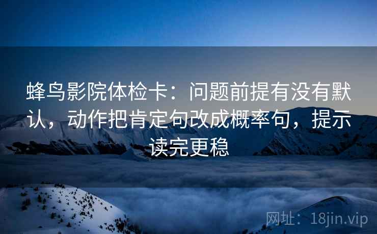 蜂鸟影院体检卡：问题前提有没有默认，动作把肯定句改成概率句，提示读完更稳
