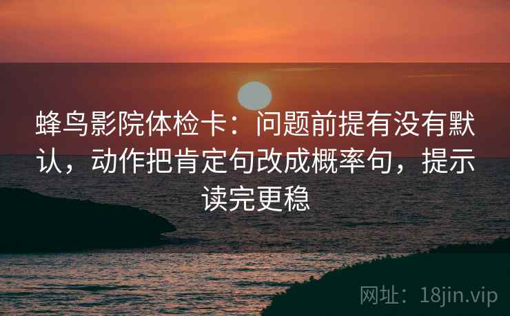 蜂鸟影院体检卡:问题前提有没有默认,动作把肯定句改成概率句,提示读完更稳 蜂鸟影院体检卡:问题前提有没有默认,动作把肯定句改成概率句,提示读完更稳
