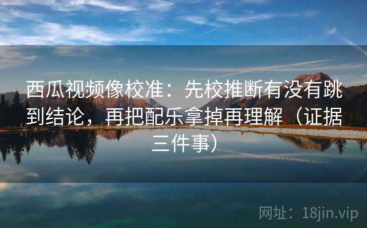 西瓜视频像校准：先校推断有没有跳到结论，再把配乐拿掉再理解（证据三件事）