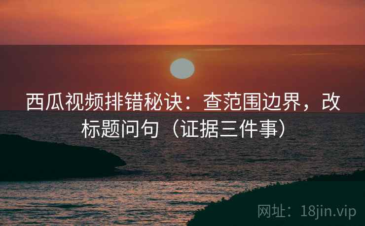 西瓜视频排错秘诀：查范围边界，改标题问句（证据三件事）