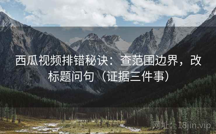 西瓜视频排错秘诀:查范围边界,改标题问句(证据三件事) 西瓜视频排错秘诀:查范围边界,改标题问句(证据三件事)