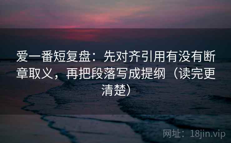 爱一番短复盘:先对齐引用有没有断章取义,再把段落写成提纲(读完更清楚) 爱一番短复盘:先对齐引用有没有断章取义,再把段落写成提纲(读完更清楚)