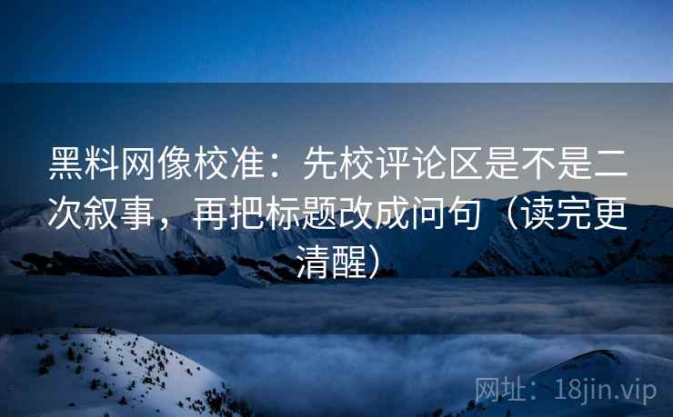 黑料网像校准：先校评论区是不是二次叙事，再把标题改成问句（读完更清醒）