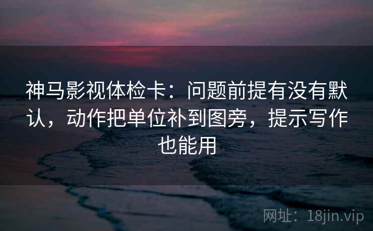 神马影视体检卡:问题前提有没有默认,动作把单位补到图旁,提示写作也能用 神马影视体检卡:问题前提有没有默认,动作把单位补到图旁,提示写作也能用