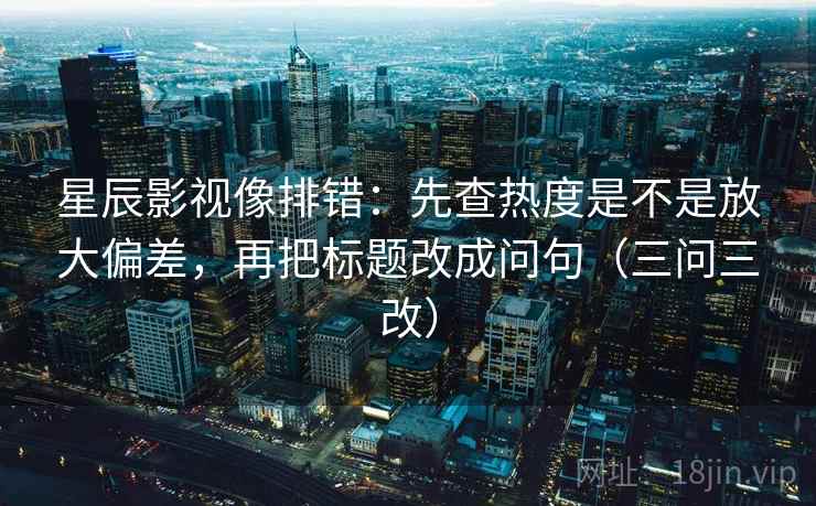 星辰影视像排错：先查热度是不是放大偏差，再把标题改成问句（三问三改）
