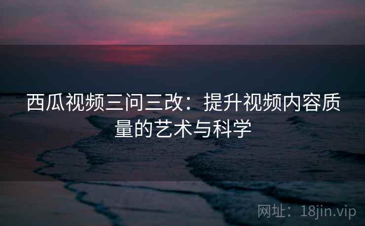 西瓜视频三问三改:提升视频内容质量的艺术与科学 西瓜视频三问三改:提升视频内容质量的艺术与科学