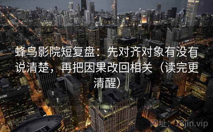 蜂鸟影院短复盘：先对齐对象有没有说清楚，再把因果改回相关（读完更清醒）