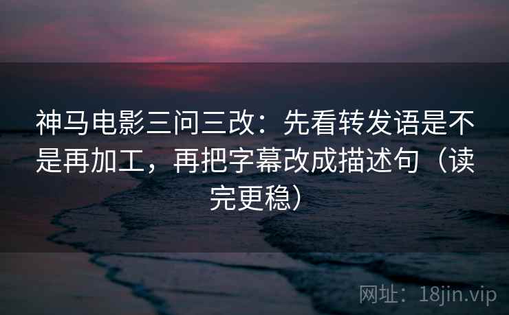 神马电影三问三改：先看转发语是不是再加工，再把字幕改成描述句（读完更稳）