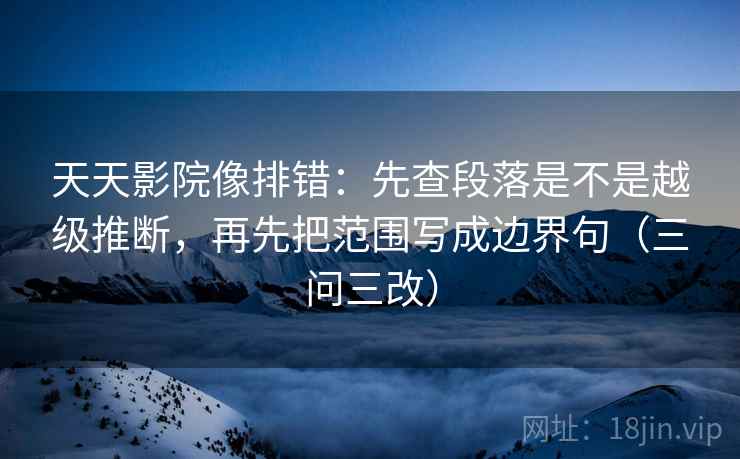 天天影院像排错：先查段落是不是越级推断，再先把范围写成边界句（三问三改）