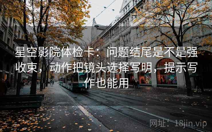 星空影院体检卡:问题结尾是不是强收束,动作把镜头选择写明,提示写作也能用 星空影院体检卡:问题结尾是不是强收束,动作把镜头选择写明,提示写作也能用