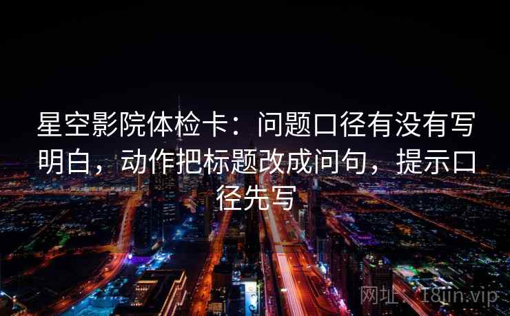 星空影院体检卡：问题口径有没有写明白，动作把标题改成问句，提示口径先写