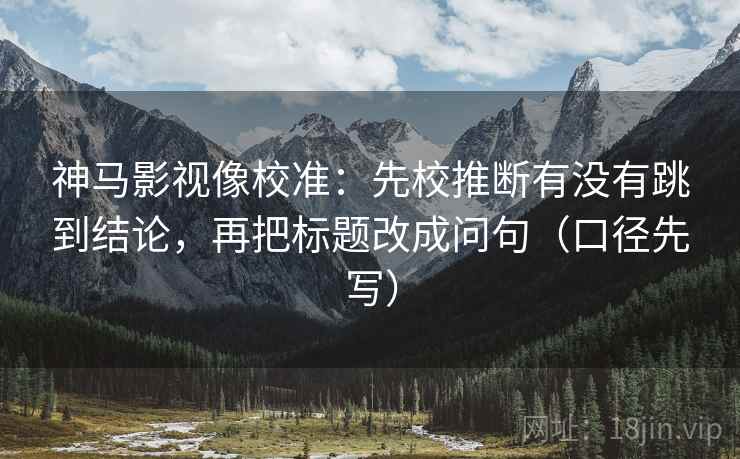 神马影视像校准：先校推断有没有跳到结论，再把标题改成问句（口径先写）