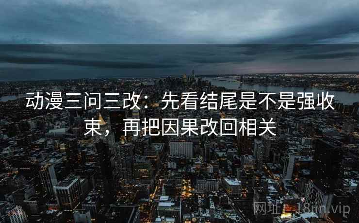 动漫三问三改:先看结尾是不是强收束,再把因果改回相关 动漫三问三改:先看结尾是不是强收束,再把因果改回相关