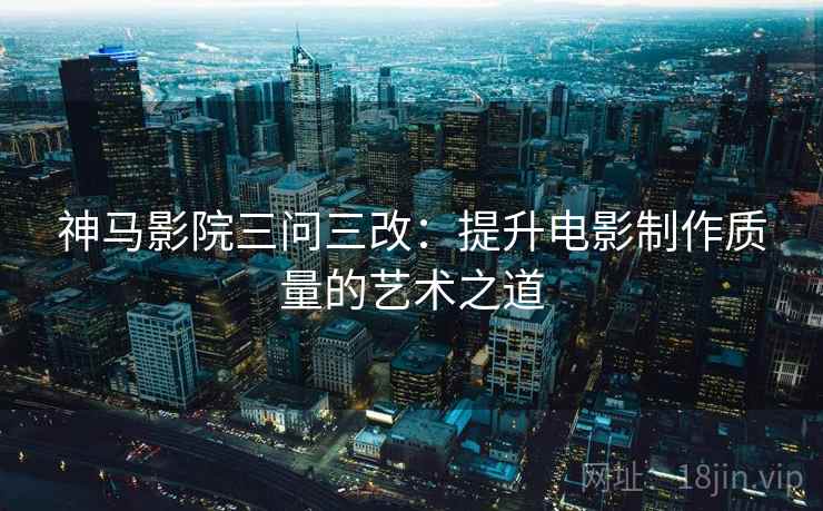 神马影院三问三改:提升电影制作质量的艺术之道 神马影院三问三改:提升电影制作质量的艺术之道