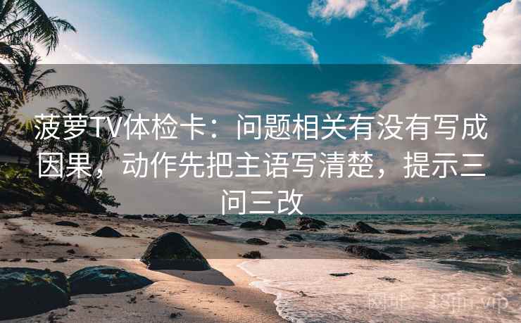 菠萝TV体检卡:问题相关有没有写成因果,动作先把主语写清楚,提示三问三改 菠萝TV体检卡:问题相关有没有写成因果,动作先把主语写清楚,提示三问三改