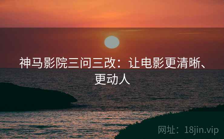 神马影院三问三改:让电影更清晰、更动人 神马影院三问三改:让电影更清晰、更动人