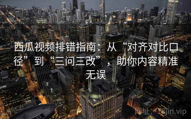 西瓜视频排错指南:从“对齐对比口径”到“三问三改”,助你内容精准无误
