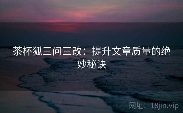 茶杯狐三问三改:提升文章质量的绝妙秘诀