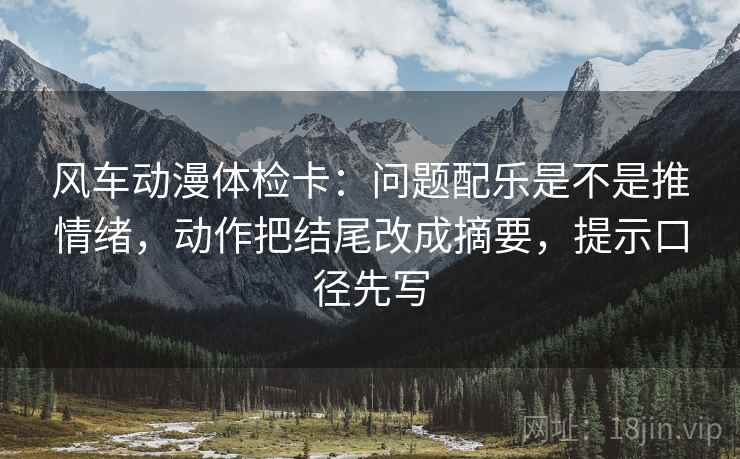 风车动漫体检卡:问题配乐是不是推情绪,动作把结尾改成摘要,提示口径先写