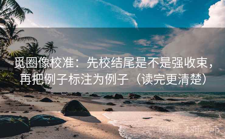 觅圈像校准:先校结尾是不是强收束,再把例子标注为例子(读完更清楚)