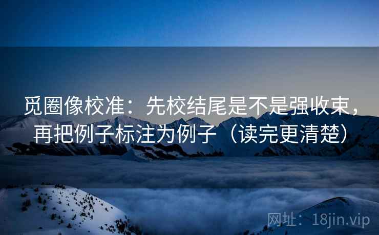 觅圈像校准:先校结尾是不是强收束,再把例子标注为例子(读完更清楚) 觅圈像校准:先校结尾是不是强收束,再把例子标注为例子(读完更清楚)