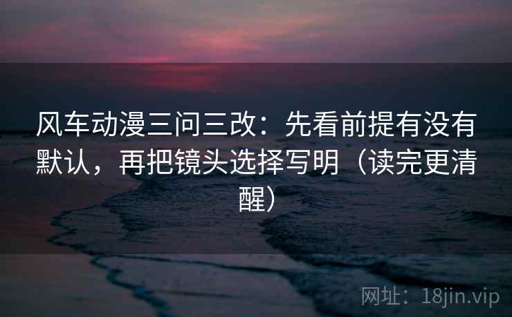 风车动漫三问三改:先看前提有没有默认,再把镜头选择写明(读完更清醒) 风车动漫三问三改:先看前提有没有默认,再把镜头选择写明(读完更清醒)