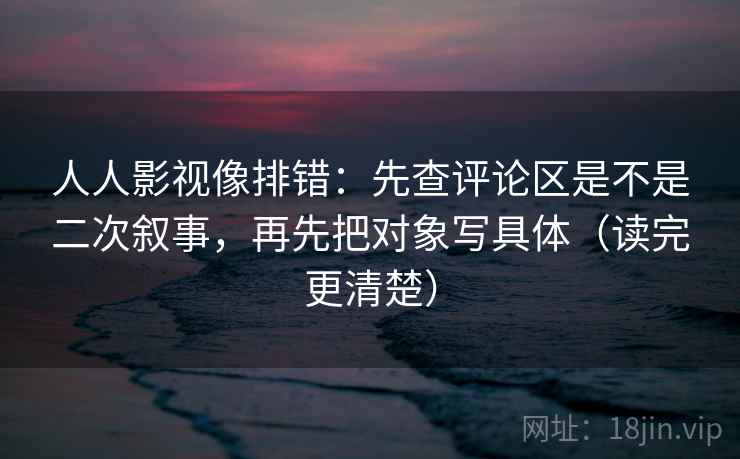 人人影视像排错:先查评论区是不是二次叙事,再先把对象写具体(读完更清楚)