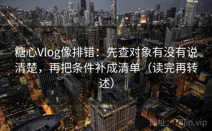 糖心Vlog像排错:先查对象有没有说清楚,再把条件补成清单(读完再转述) 糖心Vlog像排错:先查对象有没有说清楚,再把条件补成清单(读完再转述)