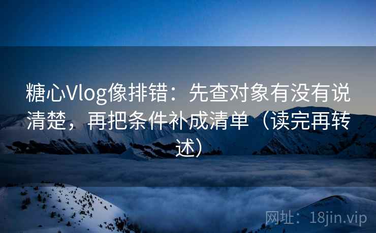 糖心Vlog像排错:先查对象有没有说清楚,再把条件补成清单(读完再转述)